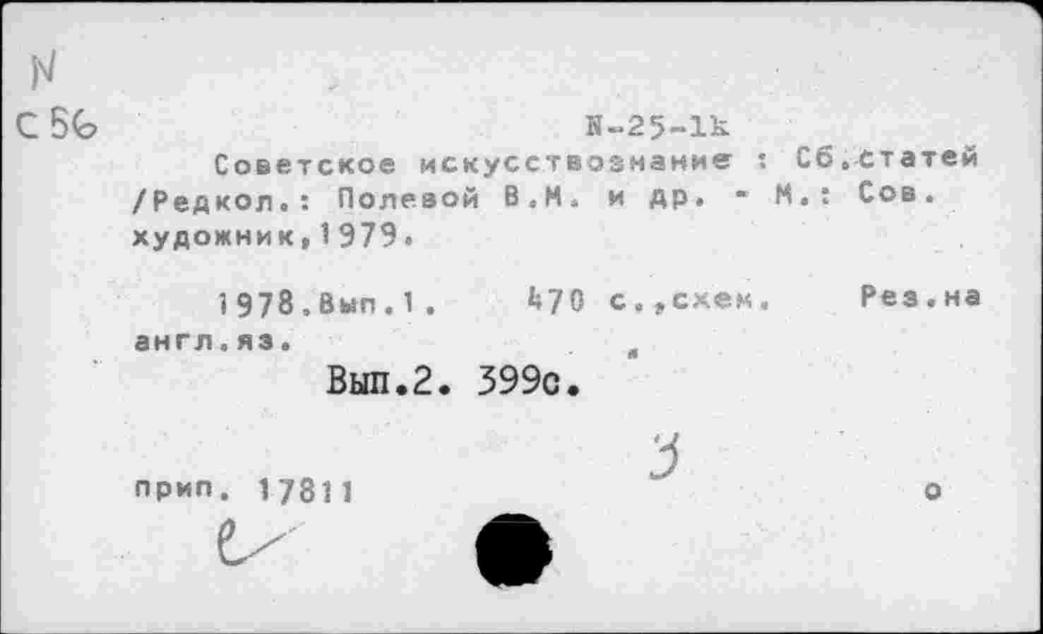 ﻿С	Я-25-1к
Советское искусствознание : Сб.статей /Редкол.: Полевой В,И» и др. • М.: Сов. художник,1979.
1Э78,Вып.1.	^70 с.„схем. Рез.на
англ.яз.	в
Вып.2. 399с.
прип. 17811	о